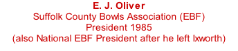 E. J. Oliver Suffolk County Bowls Association (EBF) President 1985 (also National EBF President after he left Ixworth)