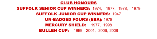 CLUB HONOURS SUFFOLK SENIOR CUP WINNERS:  1974,   1977,  1978,   1979 SUFFOLK JUNIOR CUP WINNERS:  1947  UN-BADGED FOURS (EBA): 1978                       MERCURY SHIELD:    1977,  1998    BULLEN CUP:    1999,  2001,  2006, 2008