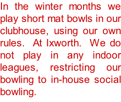 In the winter months we play short mat bowls in our clubhouse, using our own rules.  At Ixworth.  We do not play in any indoor leagues, restricting our bowling to in-house social bowling.